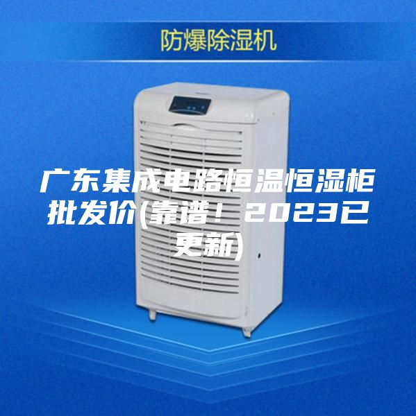 廣東集成電路恒溫恒濕柜批發價(靠譜！2023已更新)