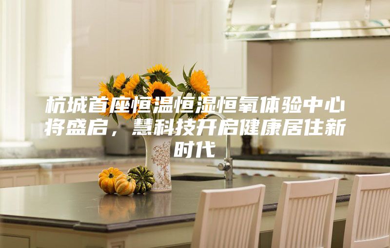 杭城首座恒溫恒濕恒氧體驗(yàn)中心將盛啟，慧科技開(kāi)啟健康居住新時(shí)代